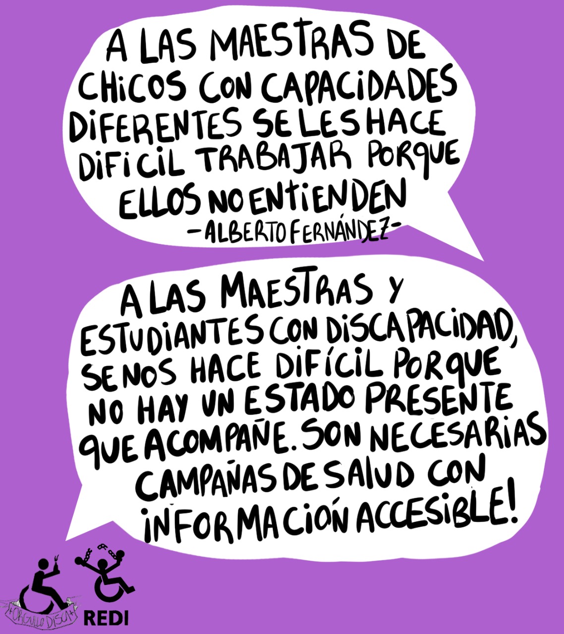 Sobre un fondo violeta aparecen dos globos de diálogo: GLOBO1: A las maestras de chicos con capacidades diferentes se le hace difícil trabajar porque ellos no entienden. Cita: "Alberto Fernández". GLOBO 2: A las maestras y estudiantes con discapacidad, se nos hace difícil porque NO hay un Estado presente que acompañe. Son necesarias campañas de salud con información accesible. Los logos de REDI y Orgullo Disca aparecen a la izquierda abajo